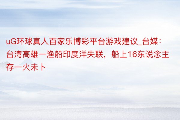 uG环球真人百家乐博彩平台游戏建议_台媒：台湾高雄一渔船印度洋失联，船上16东说念主存一火未卜